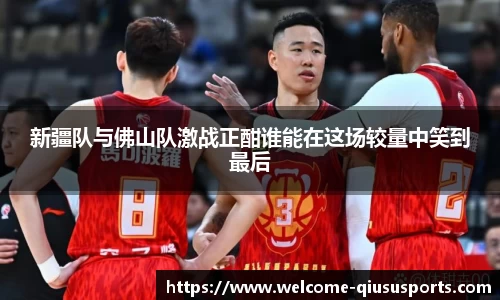 新疆队与佛山队激战正酣谁能在这场较量中笑到最后